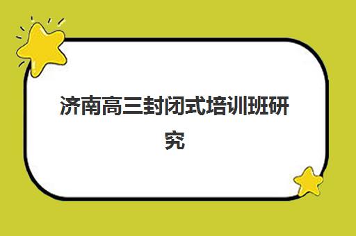 济南高三封闭式培训班研究生培训班排名机构如何选择？2025年最新权威榜单、择校标准与成功案例全解析