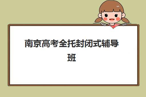 南京高考全托封闭式辅导班培训班哪个好一点？2023年十大机构综合评测、选择标准与报读指南全解析