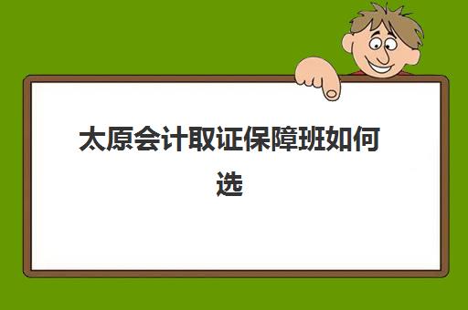 太原会计取证保障班如何选？2025年口碑机构详细对比与择校指南
