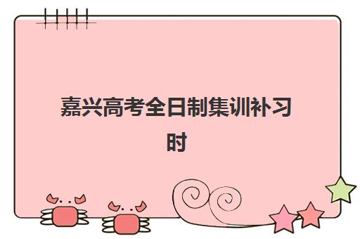 嘉兴高考全日制集训补习时间如何安排？2025年最新课程表与高效备考全攻略