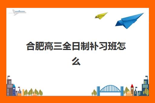 合肥高三全日制补习班怎么选？2025年机构服务竞争力深度测评与择校指南