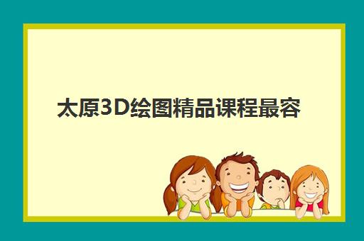 太原3D绘图精品课程最容易的大学排名如何选？2025年最新榜单与择校全攻略
