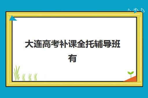 大连高考补课全托辅导班有哪些机构可以报？2025年最新TOP5实力机构详评与择校指南