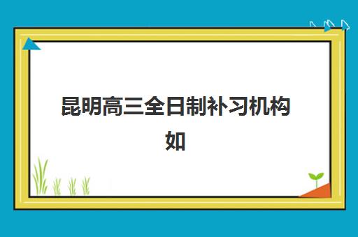 昆明高三全日制补习机构如何选？2025年前十培训机构综合评测与择校指南