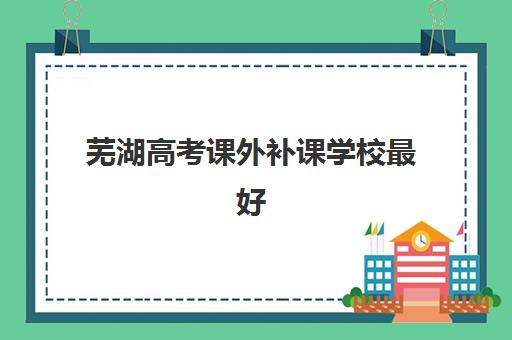 芜湖高考课外补课学校最好辅导学校有哪些？2025年最新权威排名、择校技巧与成功案例深度解析
