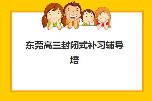 东莞高三封闭式补习辅导培训机构有哪些学校？2025年最新权威排名、各校特色解析与科学择校全指南
