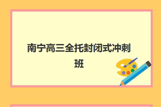 南宁高三全托封闭式冲刺班培训基地如何选？2025年十大机构实力对比与择校指南