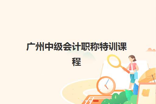 广州中级会计职称特训课程什么时候报名考试啊？2025年全流程详解与备考规划指南