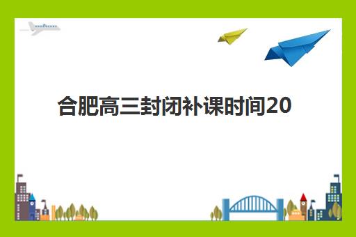 合肥高三封闭补课时间2025年公布了吗？最新日程解读、报名策略与成功备考全指南