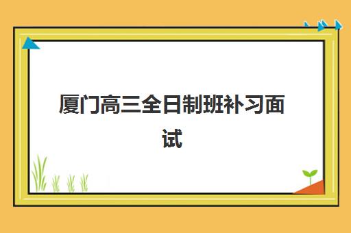 厦门高三全日制班补习面试培训机构哪家好？2025年排名榜单、择校指南与报名全流程解析