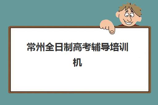 常州全日制高考辅导培训机构哪家好一点？2025年十大实力机构排名与择校全指南
