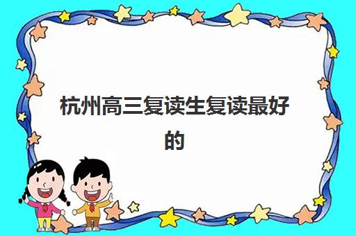 杭州高三复读生复读最好的培训机构排名如何？2025年封闭式管理学校实力榜单与择校指南
