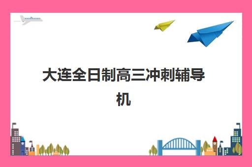 大连全日制高三冲刺辅导机构排行榜最新如何查询？2025年权威榜单、择校指南与报读全攻略