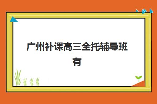 广州补课高三全托辅导班有哪些机构可以报？2025年最新十大机构深度解析、择校标准与报名全指南