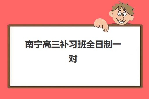 南宁高三补习班全日制一对一三大公办机构特色对比：2025年择校指南与避坑攻略