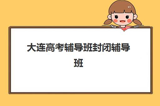 大连高考辅导班封闭辅导班有哪些机构好？2025年封闭式集训营收费标准与择校指南