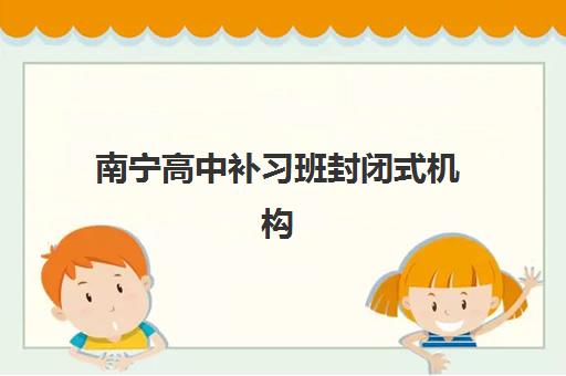 南宁高中补习班封闭式机构哪家好？2025年实力排名前十强与择校全攻略