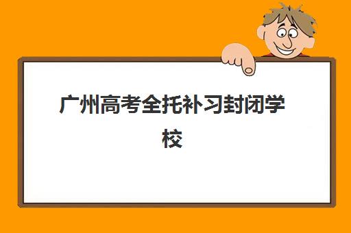 广州高考全托补习封闭学校有哪些学校值得选？2025年最新十大权威排名与个性化择校方案全解析