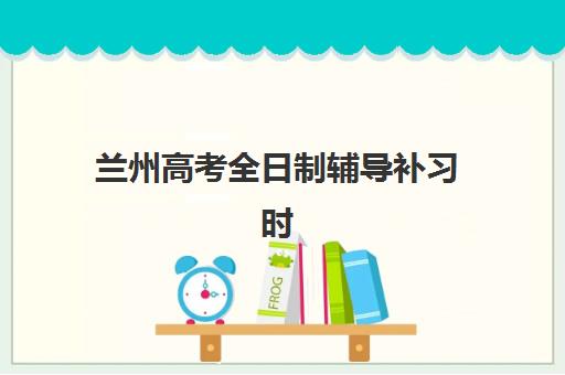 兰州高考全日制辅导补习时间2025年考试时间：备考日程与各科考试时间全面指南