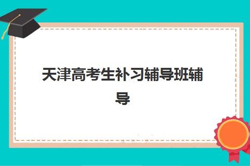 天津高考生补习辅导班辅导机构排名前三名是哪家？2025年最新实力对比与择校指南