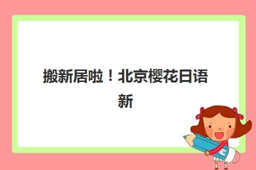 搬新居啦！北京樱花日语新校区打造更好教学环境，北京各区校区如何选择？最新指南