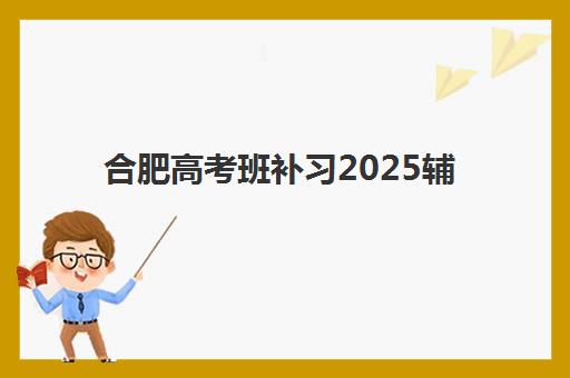 合肥高考班补习2025辅导班哪儿最好？2025年精选机构测评与择校全攻略
