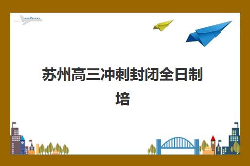 苏州高三冲刺封闭全日制培训机构有哪些地方？2025年校区分布与择校全攻略