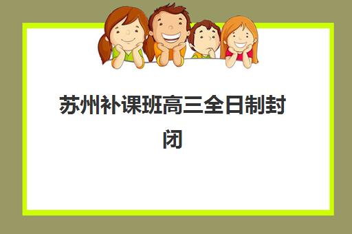 苏州补课班高三全日制封闭式集训营怎么样啊？2025年学费解析与择校全攻略