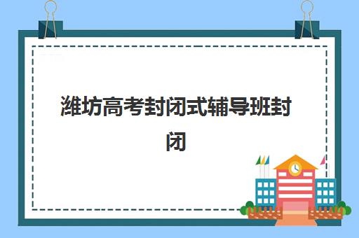 潍坊高考封闭式辅导班封闭式集训营如何选？真实评价与择校指南
