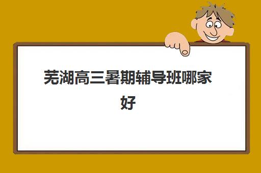 芜湖高三暑期辅导班哪家好？2025年全日制集训营报名时间与择校指南