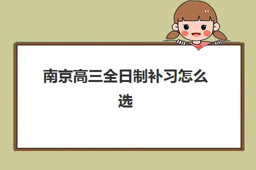 南京高三全日制补习怎么选？2025年口碑前十培训机构深度剖析与避坑指南
