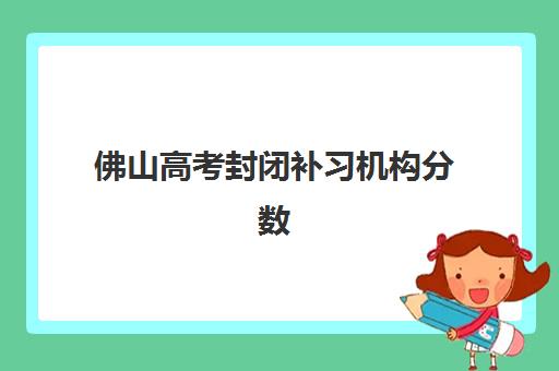 佛山高考封闭补习机构分数要求多少？2025年录取标准与5大高口碑机构择校指南