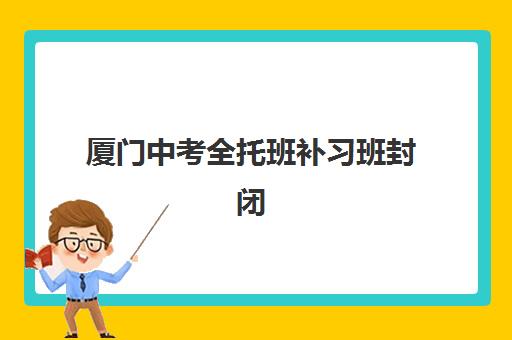 厦门中考全托班补习班封闭学校排名一览表如何查询？2025年最新十大机构实力对比与择校指南