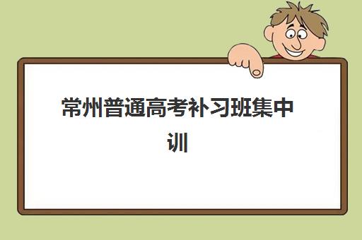常州普通高考补习班集中训练营怎么样？2025年最新排名与择校全攻略