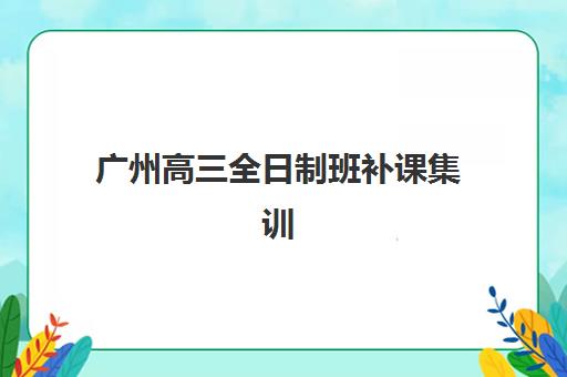 广州高三全日制班补课集训营如何选？2025年最新机构实力对比与择校指南