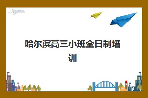 哈尔滨高三小班全日制培训机构怎么选？2025年排名对比与择校全指南