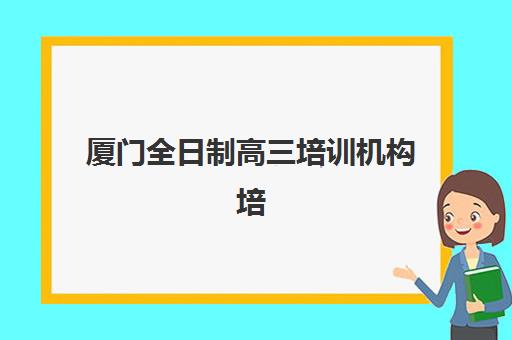 厦门全日制高三培训机构培训班哪个比较好，2025年十大机构综合对比与择校指南