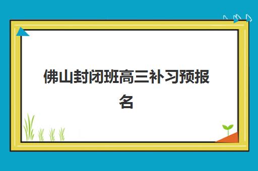 佛山封闭班高三补习预报名考点有哪些学校？2025年十大封闭班报名指南与考点查询全攻略
