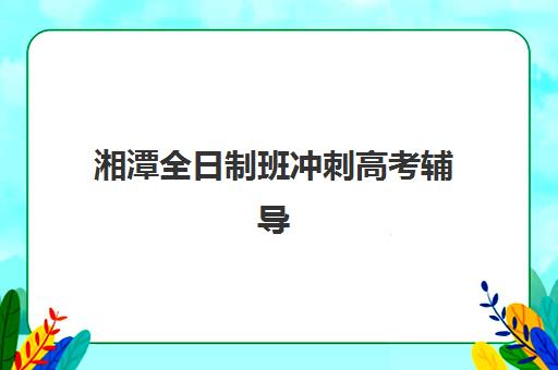 湘潭全日制班冲刺高考辅导机构哪家强些？2025年最新排名与择校指南全解析