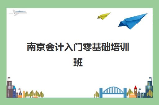 南京会计入门零基础培训班培训基地有哪些地方？2025年最新十大机构排名与择校全攻略