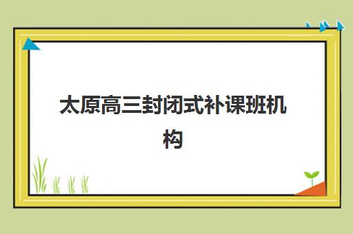 太原高三封闭式补课班机构用户满意度如何，学大教育等机构真实评价与择校指南