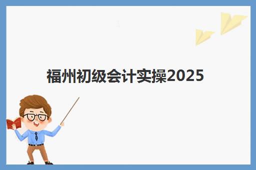 福州初级会计实操2025培训哪个好？十大机构权威排名、课程费用与择校全攻略