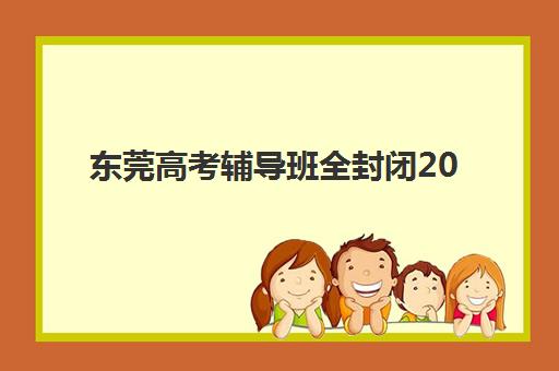 东莞高考辅导班全封闭2025辅导班哪个好？十大机构封闭管理、师资对比与提分数据全解析
