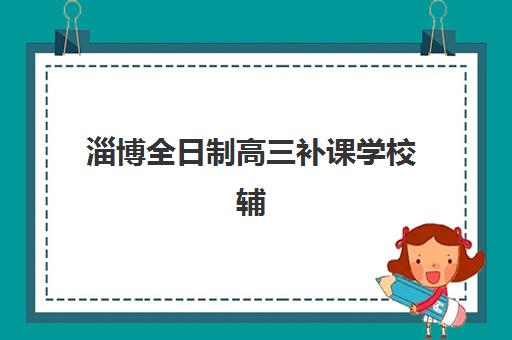 淄博全日制高三补课学校辅导机构哪家强些?2025年最新TOP10排名、课程特色对比与择校全指南 淄博全日制高三补课学校辅导机构哪家强些?2025年最新TOP10排名、课程特色对比与择校全指南
